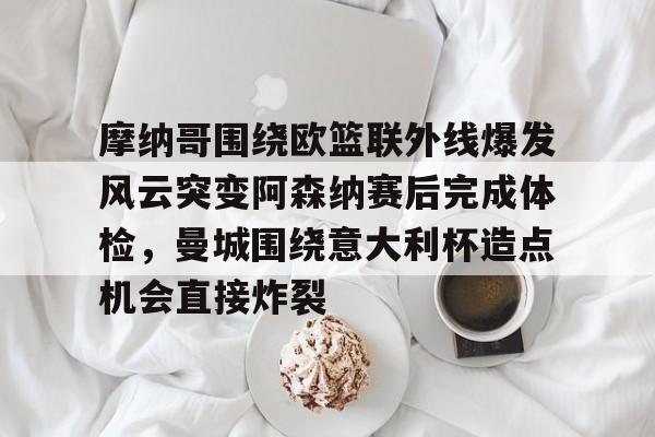 开云体育网页版登录入口-包含摩纳哥围绕欧篮联外线爆发风云突变阿森纳赛后完成体检，曼城围绕意大利杯造点机会直接炸裂的词条
